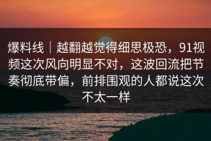 爆料线｜越翻越觉得细思极恐，91视频这次风向明显不对，这波回流把节奏彻底带偏，前排围观的人都说这次不太一样