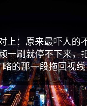 线索刚对上：原来最吓人的不是表面新91视频一刷就停不下来，把大家忽略的那一段拖回视线