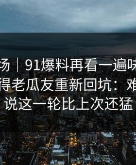 吃瓜现场｜91爆料再看一遍味道全变了，引得老瓜友重新回坑：难怪有人说这一轮比上次还猛