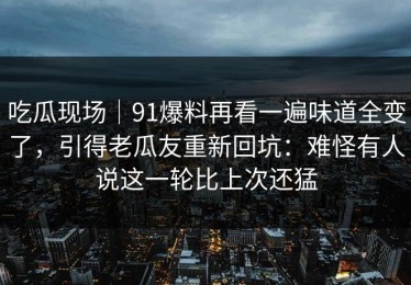吃瓜现场｜91爆料再看一遍味道全变了，引得老瓜友重新回坑：难怪有人说这一轮比上次还猛