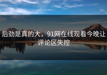 后劲是真的大，91网在线观看今晚让评论区失控