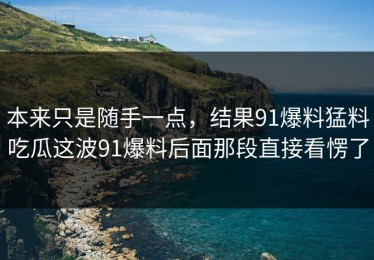 本来只是随手一点，结果91爆料猛料吃瓜这波91爆料后面那段直接看愣了