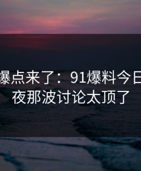 新一轮爆点来了：91爆料今日大赛深夜那波讨论太顶了