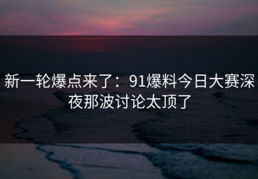 新一轮爆点来了：91爆料今日大赛深夜那波讨论太顶了