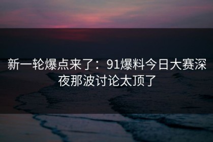 新一轮爆点来了：91爆料今日大赛深夜那波讨论太顶了