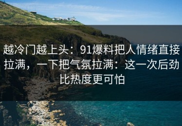 越冷门越上头：91爆料把人情绪直接拉满，一下把气氛拉满：这一次后劲比热度更可怕