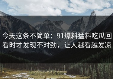 今天这条不简单：91爆料猛料吃瓜回看时才发现不对劲，让人越看越发凉