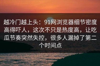 越冷门越上头：91网浏览器细节密度高得吓人，这次不只是热度高，让吃瓜节奏突然失控，很多人漏掉了第二个时间点