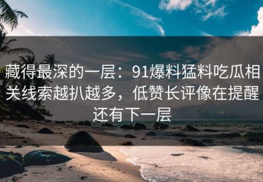 藏得最深的一层：91爆料猛料吃瓜相关线索越扒越多，低赞长评像在提醒还有下一层