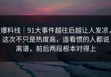 爆料线｜91大事件越往后越让人发凉，这次不只是热度高，连看惯的人都说离谱，前后两段根本对得上