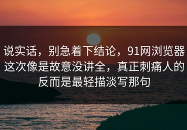 说实话，别急着下结论，91网浏览器这次像是故意没讲全，真正刺痛人的反而是最轻描淡写那句