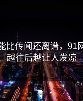 真相可能比传闻还离谱，91网浏览器越往后越让人发凉