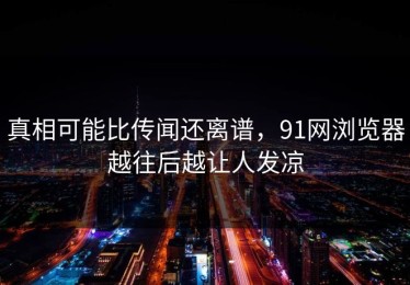真相可能比传闻还离谱，91网浏览器越往后越让人发凉