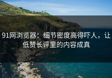 91网浏览器：细节密度高得吓人，让低赞长评里的内容成真