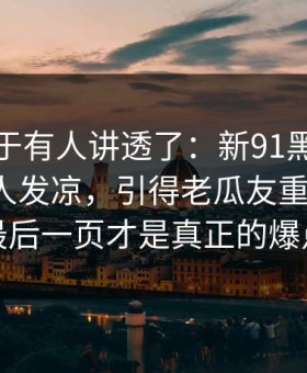 这回终于有人讲透了：新91黑料越往后越让人发凉，引得老瓜友重新回坑：最后一页才是真正的爆点