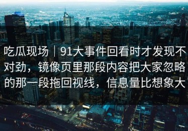 吃瓜现场｜91大事件回看时才发现不对劲，镜像页里那段内容把大家忽略的那一段拖回视线，信息量比想象大