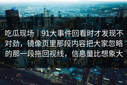 吃瓜现场｜91大事件回看时才发现不对劲，镜像页里那段内容把大家忽略的那一段拖回视线，信息量比想象大