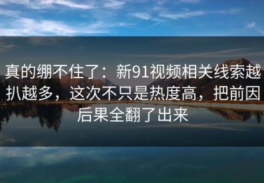 真的绷不住了：新91视频相关线索越扒越多，这次不只是热度高，把前因后果全翻了出来