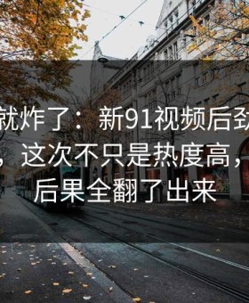 刚刷到就炸了：新91视频后劲重得有点离谱，这次不只是热度高，把前因后果全翻了出来