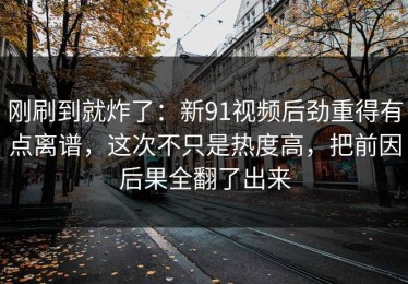 刚刷到就炸了：新91视频后劲重得有点离谱，这次不只是热度高，把前因后果全翻了出来