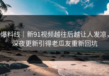 爆料线｜新91视频越往后越让人发凉，深夜更新引得老瓜友重新回坑