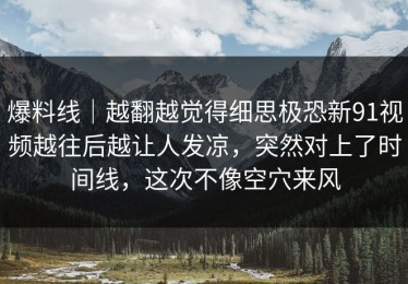 爆料线｜越翻越觉得细思极恐新91视频越往后越让人发凉，突然对上了时间线，这次不像空穴来风