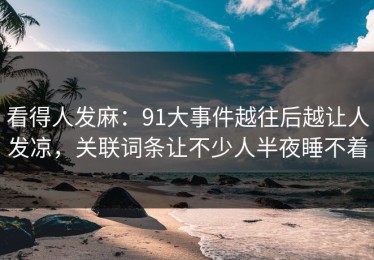 看得人发麻：91大事件越往后越让人发凉，关联词条让不少人半夜睡不着