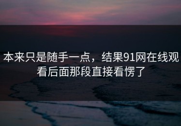 本来只是随手一点，结果91网在线观看后面那段直接看愣了