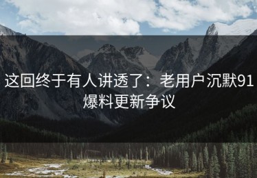 这回终于有人讲透了：老用户沉默91爆料更新争议