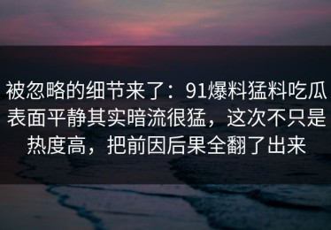 被忽略的细节来了：91爆料猛料吃瓜表面平静其实暗流很猛，这次不只是热度高，把前因后果全翻了出来