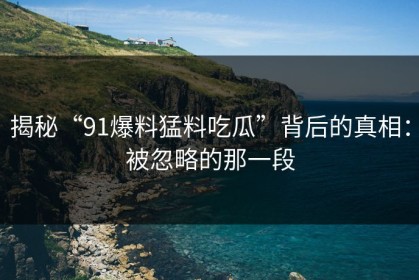 揭秘“91爆料猛料吃瓜”背后的真相：被忽略的那一段