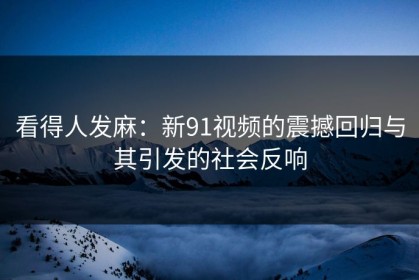 看得人发麻：新91视频的震撼回归与其引发的社会反响
