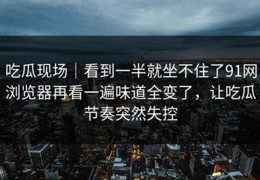 吃瓜现场｜看到一半就坐不住了91网浏览器再看一遍味道全变了，让吃瓜节奏突然失控