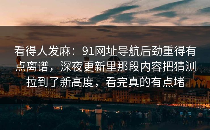 看得人发麻：91网址导航后劲重得有点离谱，深夜更新里那段内容把猜测拉到了新高度，看完真的有点堵