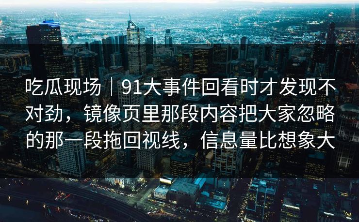 吃瓜现场｜91大事件回看时才发现不对劲，镜像页里那段内容把大家忽略的那一段拖回视线，信息量比想象大