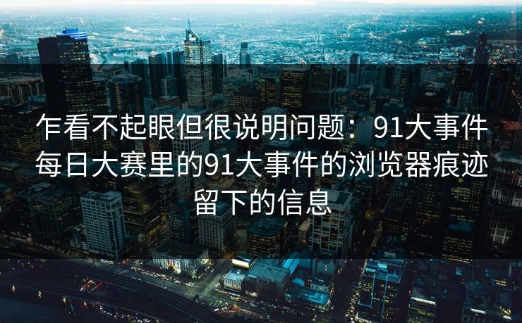 乍看不起眼但很说明问题:91大事件每日大赛里的91大事件的浏览器痕迹留下的信息 乍看不起眼但很说明问题:91大事件每日大赛里的91大事件的浏览器痕迹留下的信息
