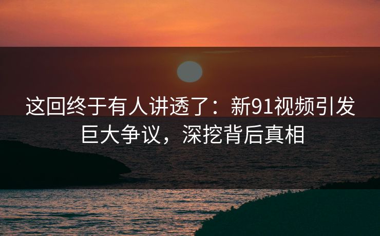 这回终于有人讲透了:新91视频引发巨大争议,深挖背后真相 这回终于有人讲透了:新91视频引发巨大争议,深挖背后真相