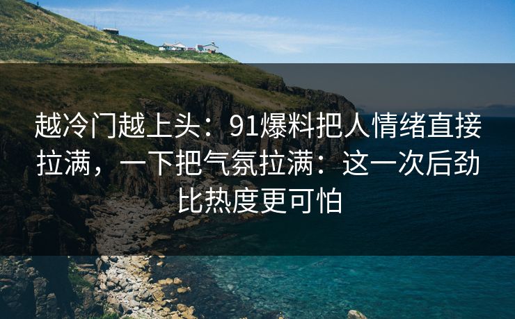 越冷门越上头：91爆料把人情绪直接拉满，一下把气氛拉满：这一次后劲比热度更可怕
