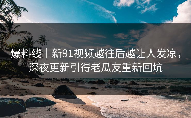 爆料线|新91视频越往后越让人发凉,深夜更新引得老瓜友重新回坑 爆料线|新91视频越往后越让人发凉,深夜更新引得老瓜友重新回坑