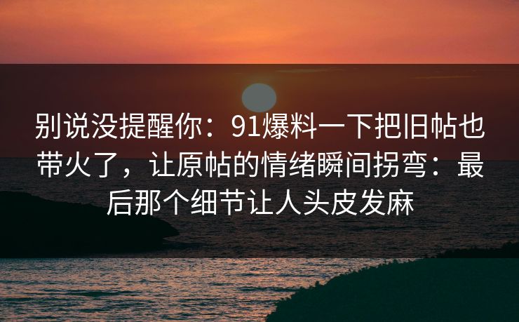 别说没提醒你:91爆料一下把旧帖也带火了,让原帖的情绪瞬间拐弯:最后那个细节让人头皮发麻 别说没提醒你:91爆料一下把旧帖也带火了,让原帖的情绪瞬间拐弯:最后那个细节让人头皮发麻