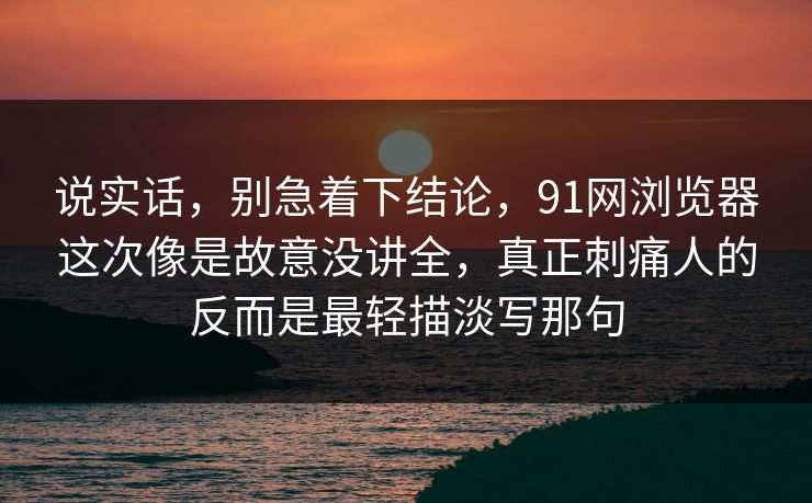 说实话,别急着下结论,91网浏览器这次像是故意没讲全,真正刺痛人的反而是最轻描淡写那句 说实话,别急着下结论,91网浏览器这次像是故意没讲全,真正刺痛人的反而是最轻描淡写那句