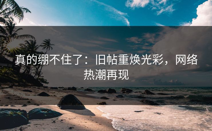 真的绷不住了:旧帖重焕光彩,网络热潮再现 真的绷不住了:旧帖重焕光彩,网络热潮再现