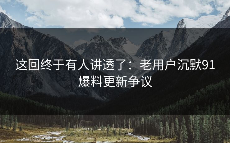 这回终于有人讲透了:老用户沉默91爆料更新争议 这回终于有人讲透了:老用户沉默91爆料更新争议