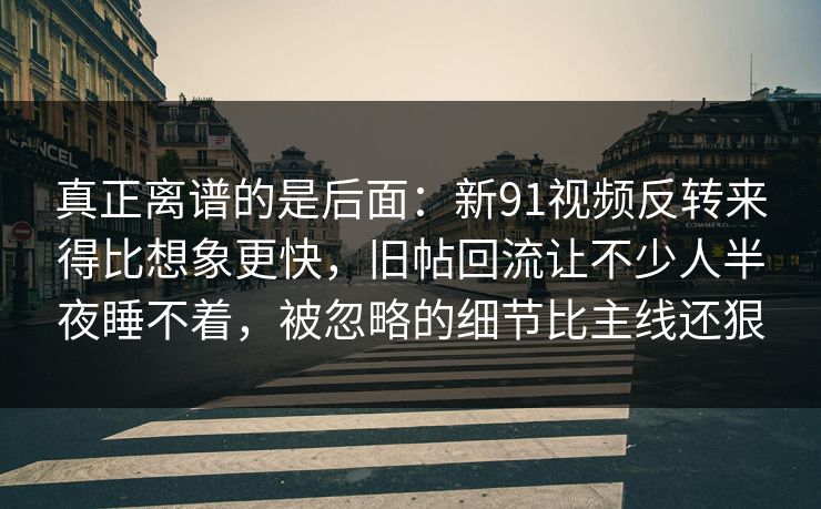 真正离谱的是后面:新91视频反转来得比想象更快,旧帖回流让不少人半夜睡不着,被忽略的细节比主线还狠 真正离谱的是后面:新91视频反转来得比想象更快,旧帖回流让不少人半夜睡不着,被忽略的细节比主线还狠