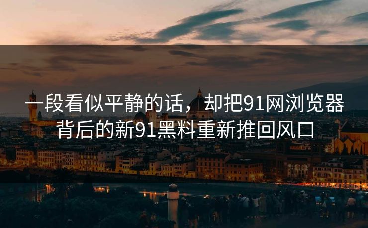 一段看似平静的话,却把91网浏览器背后的新91黑料重新推回风口 一段看似平静的话,却把91网浏览器背后的新91黑料重新推回风口
