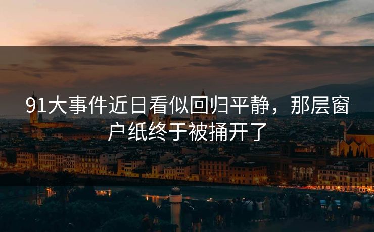 91大事件近日看似回归平静,那层窗户纸终于被捅开了 91大事件近日看似回归平静,那层窗户纸终于被捅开了
