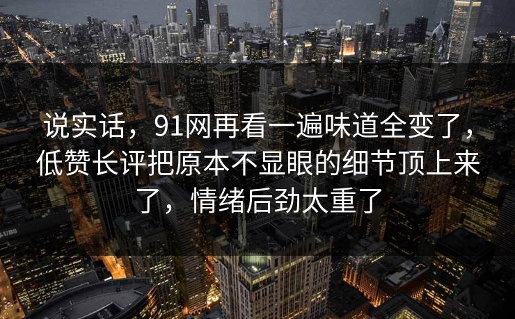 说实话,91网再看一遍味道全变了,低赞长评把原本不显眼的细节顶上来了,情绪后劲太重了 说实话,91网再看一遍味道全变了,低赞长评把原本不显眼的细节顶上来了,情绪后劲太重了