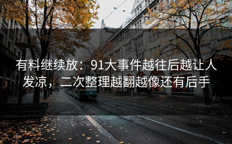 有料继续放:91大事件越往后越让人发凉,二次整理越翻越像还有后手 有料继续放:91大事件越往后越让人发凉,二次整理越翻越像还有后手