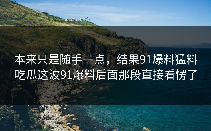 本来只是随手一点，结果91爆料猛料吃瓜这波91爆料后面那段直接看愣了