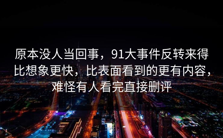 原本没人当回事,91大事件反转来得比想象更快,比表面看到的更有内容,难怪有人看完直接删评 原本没人当回事,91大事件反转来得比想象更快,比表面看到的更有内容,难怪有人看完直接删评